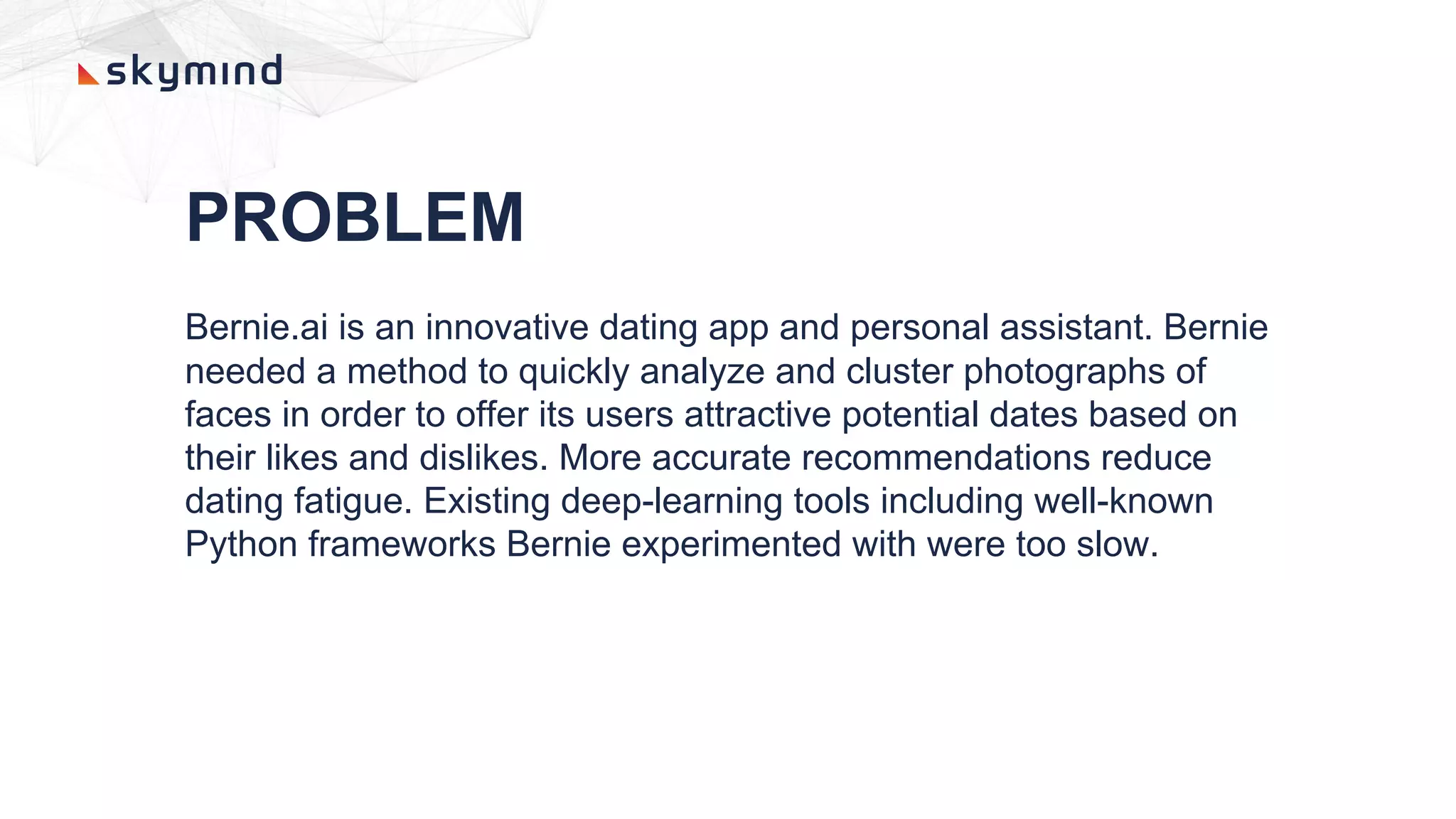 PROBLEM
Bernie.ai is an innovative dating app and personal assistant. Bernie
needed a method to quickly analyze and cluster photographs of
faces in order to offer its users attractive potential dates based on
their likes and dislikes. More accurate recommendations reduce
dating fatigue. Existing deep-learning tools including well-known
Python frameworks Bernie experimented with were too slow.
 