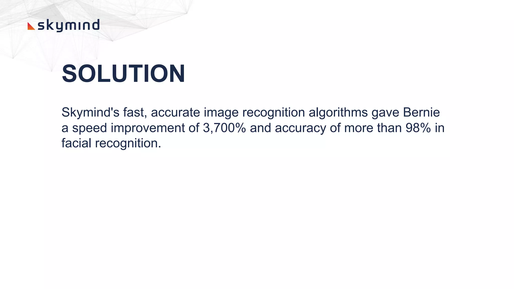 SOLUTION
Skymind's fast, accurate image recognition algorithms gave Bernie
a speed improvement of 3,700% and accuracy of more than 98% in
facial recognition.
 