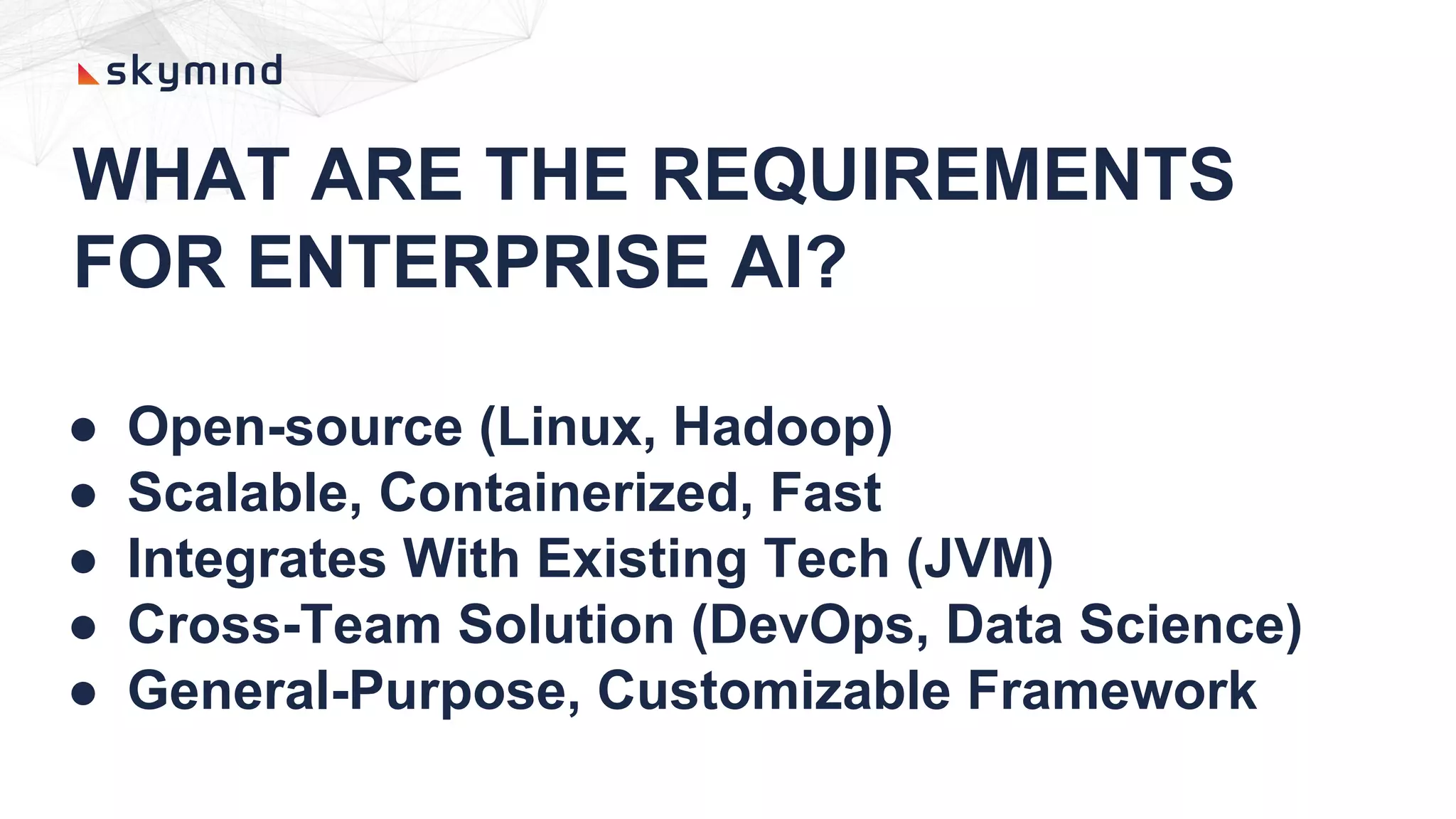 WHAT ARE THE REQUIREMENTS
FOR ENTERPRISE AI?
● Open-source (Linux, Hadoop)
● Scalable, Containerized, Fast
● Integrates With Existing Tech (JVM)
● Cross-Team Solution (DevOps, Data Science)
● General-Purpose, Customizable Framework
 