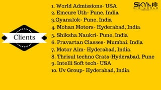 Clients
1. World Admissions- USA
2. Emcure Uth- Pune, India
3.Gyanalok- Pune, India
4. Mohan Motors- Hyderabad, India
5. Shiksha Naukri- Pune, India
6. Pravartan Classes- Mumbai, India
7. Motor Aim- Hyderabad, India
8. Thrisul techno Crats-Hyderabad, Pune
9. Intelli Soft tech- USA
10. Uv Group- Hyderabad, India
 