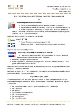 Рекламное агентство «Клио ДВ»
                                                              Тел/Факс (4212)75-19-04
                                                                      www.kliodv.com


         Аргументация предлагаемых каналов продвижения
                                         ТВ
            Первое краевое телевидение:
                 Лидер телевизионного рынка региона по доле аудитории
                 Является ведущим СМИ региона качеству выпускаемого продукта
                 Транслируется на всей территории региона, включая основные
       города Хабаровск и Комсомольск-на-Амуре, а также на территории Амурской
       области, ЕАО и Приморского края
Формы использования: Спонсорство, ТВ ролики
            ДальТВ/ТНТ
                Имеет большой охват аудитории ( 8 %)
                Ядро аудитории — трудовое активное население, молодежь


Формы использования: ТВ ролики
              Вести 24 и Россия (региональные блоки)
               Предоставляют возможность размещения рекламных репорта-
           жей непосредственно в новостных выпусках.
    Являются федеральным каналами
    Транслируется на всей территории региона, включая основные города Хаба-
     ровск и Комсомольск-на-Амуре
Формы использования: ТВ ролики, размещение рекламных репортажей в новостных
выпусках «Вести Хабаровск»
Основная активность на ТВ осуществляется непосредственно в момент выходи авиа-
компании SkyNet в феврале месяце.

                              Наружная реклама
Размещение наружной рекламы осуществляется на всем протяжении рекламной
кампании с февраля по апрель. Места размещения — основные магистрали города
Хабаровска:
      ул. Муравьева-Амурского / Карла Маркса / дорога в Аэропорт;
      ул. Серышева,
      ул. Ленина,
      проспект 60-летия Октября;
      ул. Краснореченская;
      ул. Пионерская;
      ул. Тихоокеанская.


680000, Хабаровск, ул. Калинина 132, оф. 505 | help@kliodv.com | www.kliodv.com
 