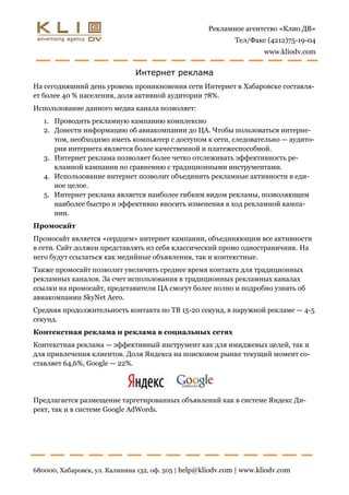 Рекламное агентство «Клио ДВ»
                                                              Тел/Факс (4212)75-19-04
                                                                      www.kliodv.com


                               Интернет реклама
На сегодняшний день уровень проникновения сети Интернет в Хабаровске составля-
ет более 40 % населения, доля активной аудитории 78%.
Использование данного медиа канала позволяет:
   1. Проводить рекламную кампанию комплексно
   2. Донести информацию об авиакомпании до ЦА. Чтобы пользоваться интерне-
      том, необходимо иметь компьютер с доступом к сети, следовательно — аудито-
      рия интернета является более качественной и платежеспособной.
   3. Интернет реклама позволяет более четко отслеживать эффективность ре-
      кламной кампании по сравнению с традиционными инструментами.
   4. Использование интернет позволит объединить рекламные активности в еди-
      ное целое.
   5. Интернет реклама является наиболее гибким видом рекламы, позволяющим
      наиболее быстро и эффективно вносить изменения в ход рекламной кампа-
      нии.
Промосайт
Промосайт является «сердцем» интернет кампании, объединяющим все активности
в сети. Сайт должен представлять из себя классический промо одностраничник. На
него будут ссылаться как медийные объявления, так и контекстные.
Также промосайт позволит увеличить среднее время контакта для традиционных
рекламных каналов. За счет использования в традиционных рекламных каналах
ссылки на промосайт, представители ЦА смогут более полно и подробно узнать об
авиакомпании SkyNet Aero.
Средняя продолжительность контакта по ТВ 15-20 секунд, в наружной рекламе — 4-5
секунд.
Контекстная реклама и реклама в социальных сетях
Контекстная реклама — эффективный инструмент как для имиджевых целей, так и
для привлечения клиентов. Доля Яндекса на поисковом рынке текущий момент со-
ставляет 64,6%, Google — 22%.




Предлагается размещение таргетированных объявлений как в системе Яндекс Ди-
рект, так и в системе Google AdWords.




680000, Хабаровск, ул. Калинина 132, оф. 505 | help@kliodv.com | www.kliodv.com
 