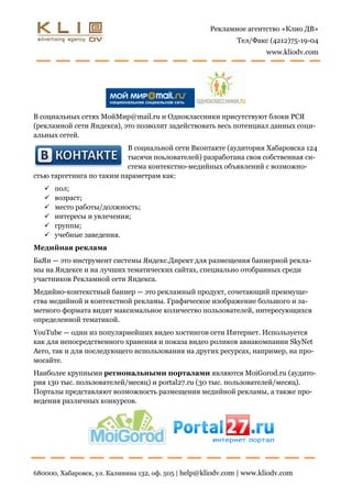 Рекламное агентство «Клио ДВ»
                                                              Тел/Факс (4212)75-19-04
                                                                      www.kliodv.com




В социальных сетях МойМир@mail.ru и Одноклассники присутствуют блоки РСЯ
(рекламной сети Яндекса), это позволит задействовать весь потенциал данных соци-
альных сетей.
                           В социальной сети Вконтакте (аудитория Хабаровска 124
                           тысячи поьлователей) разработана своя собственная си-
                           стема контекстно-медийных объявлений с возможно-
стью таргетинга по таким параметрам как:
      пол;
      возраст;
      место работы/должность;
      интересы и увлечения;
      группы;
      учебные заведения.
Медийная реклама
БаЯн — это инструмент системы Яндекс.Директ для размещения баннерной рекла-
мы на Яндексе и на лучших тематических сайтах, специально отобранных среди
участников Рекламной сети Яндекса.
Медийно-контекстный баннер — это рекламный продукт, сочетающий преимуще-
ства медийной и контекстной рекламы. Графическое изображение большого и за-
метного формата видит максимальное количество пользователей, интересующихся
определенной тематикой.
YouTube — один из популярнейших видео хостингов сети Интернет. Используется
как для непосредственного хранения и показа видео роликов авиакомпании SkyNet
Aero, так и для последующего использования на других ресурсах, например, на про-
мосайте.
Наиболее крупными региональными порталами являются MoiGorod.ru (аудито-
рия 130 тыс. пользователей/месяц) и portal27.ru (30 тыс. пользователей/месяц).
Порталы представляют возможность размещения медийной рекламы, а также про-
ведения различных конкурсов.




680000, Хабаровск, ул. Калинина 132, оф. 505 | help@kliodv.com | www.kliodv.com
 