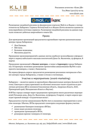 Рекламное агентство «Клио ДВ»
                                                              Тел/Факс (4212)75-19-04
                                                                      www.kliodv.com




Размещение медийной рекламы на федеральных порталах Mail.ru и Яндекс с геотар-
гетингом на Хабаровск. Сервисы Почта@mail.ru и Яндекс.Почта являются одними из
популярнейших почтовых сервисов. Размещение медийной рекламы на данных пор-
талах позволит добиться широчайшего охвата ЦА.

                                       Промо
Для проведения промоакций предлагаются крупнейшие торгово-развлекательные
центры города Хабаровска:
      Дом Одежды;
      НК Сити;
      Большая медведица;
      Магазины радости.
Проведение промомероприятий в данных местах наиболее целесообразно в феврале-
марте в период набольшего наплыва посетителей (День Св. Валентина, 23 февраля, 8
марта).
Проведение промоакций в бизнес центрах, а также в Аэропорту города Хабаров-
ска. В Аэропорту возможно размещение промостойки авиакомпании SkyNet в зале
прилета пассажиров, а также у банкоматов.
На период февраль-апрель предлагается размещение рекламных материалов в биз-
нес центрах города Хабаровска, а также в отелях и гостиницах.

               Участие в мероприятиях (event-marketing)
Хабаровск — является одним из крупнейших образовательных центров Дальнего Во-
стока. Ежегодно в город приезжают на обучение несколько тысяч студентов из раз-
личных регионов ДВ (в основном Сахалинская область, Амурская область, ЕАО,
Приморский край, Магаданская область и Якутия).
В ВУЗах города в январе-марте традиционно проводится много различных меропри-
ятий (Татьянин день, День Св. Валентина, 23 февраля, 8 марта), в марте-апреле про-
ходит краевой конкурс «Студенческая весна».
Предлагается участие авиакомпании SkyNet Aero в указанных мероприятиях в каче-
стве спонсора. Обычно, ВУЗы предлагают спонсорам следующие формы участия:
      размещение баннеров спонсоров в ВУЗах;
      показ видео роликов спонсора;
      проведение промоакций в ВУЗе;
      розыгрыш призов/ конкурсы от спонсора.




680000, Хабаровск, ул. Калинина 132, оф. 505 | help@kliodv.com | www.kliodv.com
 