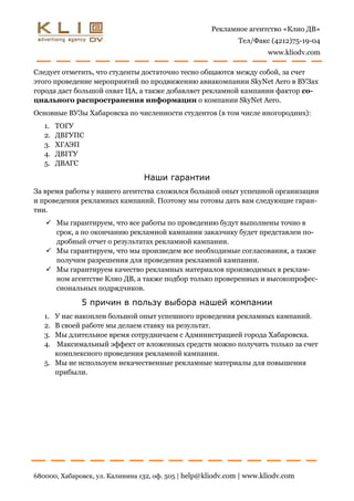 Рекламное агентство «Клио ДВ»
                                                              Тел/Факс (4212)75-19-04
                                                                      www.kliodv.com

Следует отметить, что студенты достаточно тесно общаются между собой, за счет
этого проведение мероприятий по продвижению авиакомпании SkyNet Aero в ВУЗах
города даст большой охват ЦА, а также добавляет рекламной кампании фактор со-
циального распространения информации о компании SkyNet Aero.
Основные ВУЗы Хабаровска по численности студентов (в том числе иногородних):
   1.   ТОГУ
   2.   ДВГУПС
   3.   ХГАЭП
   4.   ДВГГУ
   5.   ДВАГС

                                 Наши гарантии
За время работы у нашего агентства сложился большой опыт успешной организации
и проведения рекламных кампаний. Поэтому мы готовы дать вам следующие гаран-
тии.
    Мы гарантируем, что все работы по проведению будут выполнены точно в
     срок, а по окончанию рекламной кампании заказчику будет представлен по-
     дробный отчет о результатах рекламной кампании.
    Мы гарантируем, что мы произведем все необходимые согласования, а также
     получим разрешения для проведения рекламной кампании.
    Мы гарантируем качество рекламных материалов производимых в реклам-
     ном агентстве Клио ДВ, а также подбор только проверенных и высокопрофес-
     сиональных подрядчиков.

              5 причин в пользу выбора нашей компании
   1. У нас накоплен большой опыт успешного проведения рекламных кампаний.
   2. В своей работе мы делаем ставку на результат.
   3. Мы длительное время сотрудничаем с Администрацией города Хабаровска.
   4. Максимальный эффект от вложенных средств можно получить только за счет
      комплексного проведения рекламной кампании.
   5. Мы не используем некачественные рекламные материалы для повышения
      прибыли.




680000, Хабаровск, ул. Калинина 132, оф. 505 | help@kliodv.com | www.kliodv.com
 