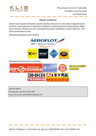 Рекламное агентство «Клио ДВ»
                                                              Тел/Факс (4212)75-19-04
                                                                      www.kliodv.com


                                  Наши клиенты
Клиентами нашей компании в разное время являлись (со многими сотрудничество
успешно продолжается и поныне) компании и организации из самых разных сфер
деятельности. Многие из этих компаний являются лидерами в своих отраслях. Вот
лишь некоторые из них.
Компании федерального уровня:




Крупные региональные компании:




Акулов Артем
Специально для РА «Клио ДВ»
(4212) 75-19-04, artemakulov@gmail.com




680000, Хабаровск, ул. Калинина 132, оф. 505 | help@kliodv.com | www.kliodv.com
 
