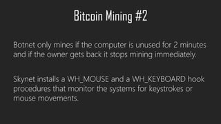 Botnet only mines if the computer is unused for 2 minutes
and if the owner gets back it stops mining immediately.
Skynet installs a WH_MOUSE and a WH_KEYBOARD hook
procedures that monitor the systems for keystrokes or
mouse movements.
Bitcoin Mining #2
 