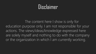 Disclaimer
The content here I show is only for
education purpose only. I am not responsible for your
actions. The views/ideas/knowledge expressed here
are solely myself and nothing to do with the company
or the organization in which I am currently working.
 