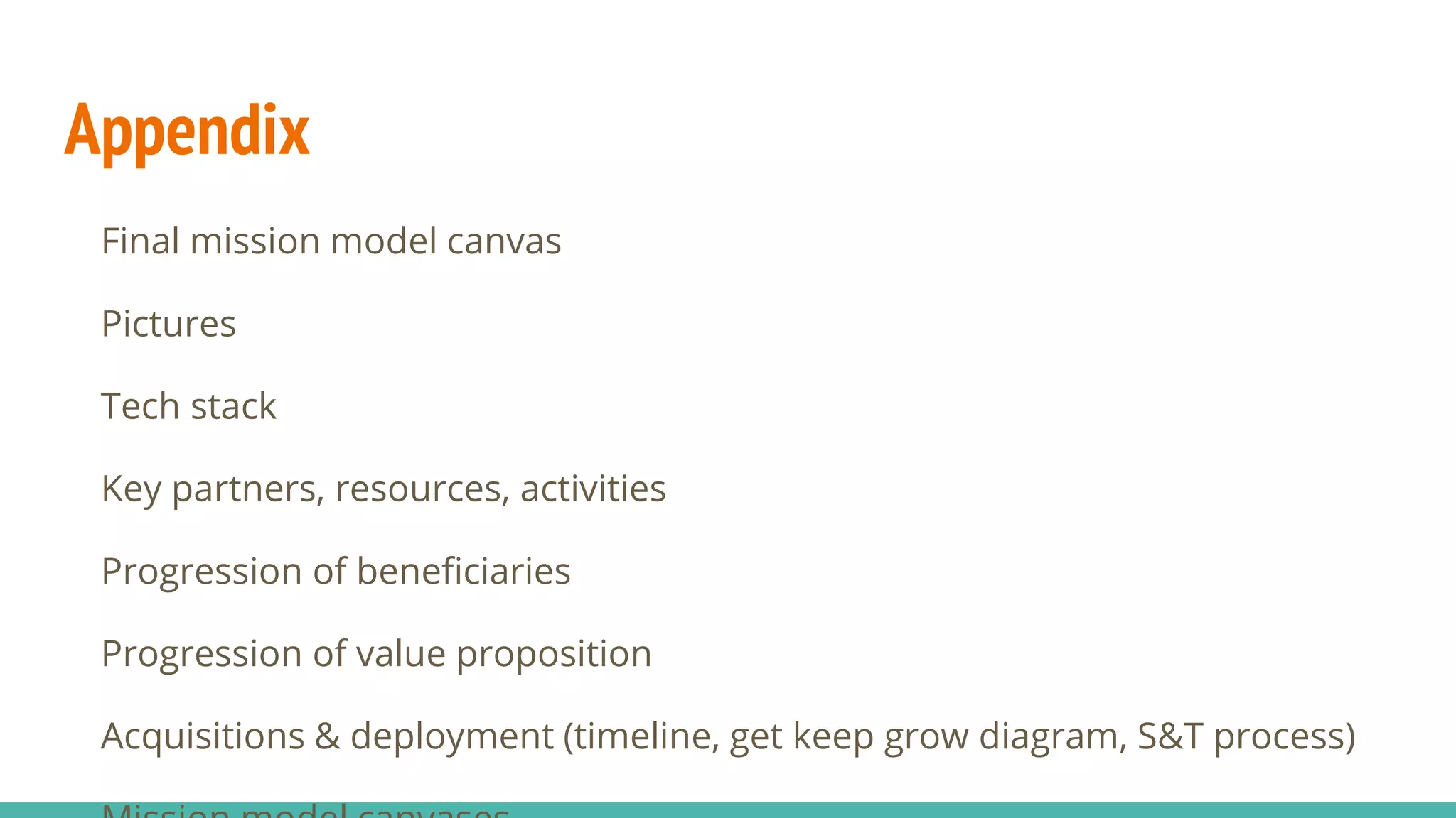 Appendix
Final mission model canvas
Pictures
Tech stack
Key partners, resources, activities
Progression of beneficiaries
Progression of value proposition
Acquisitions & deployment (timeline, get keep grow diagram, S&T process)
 