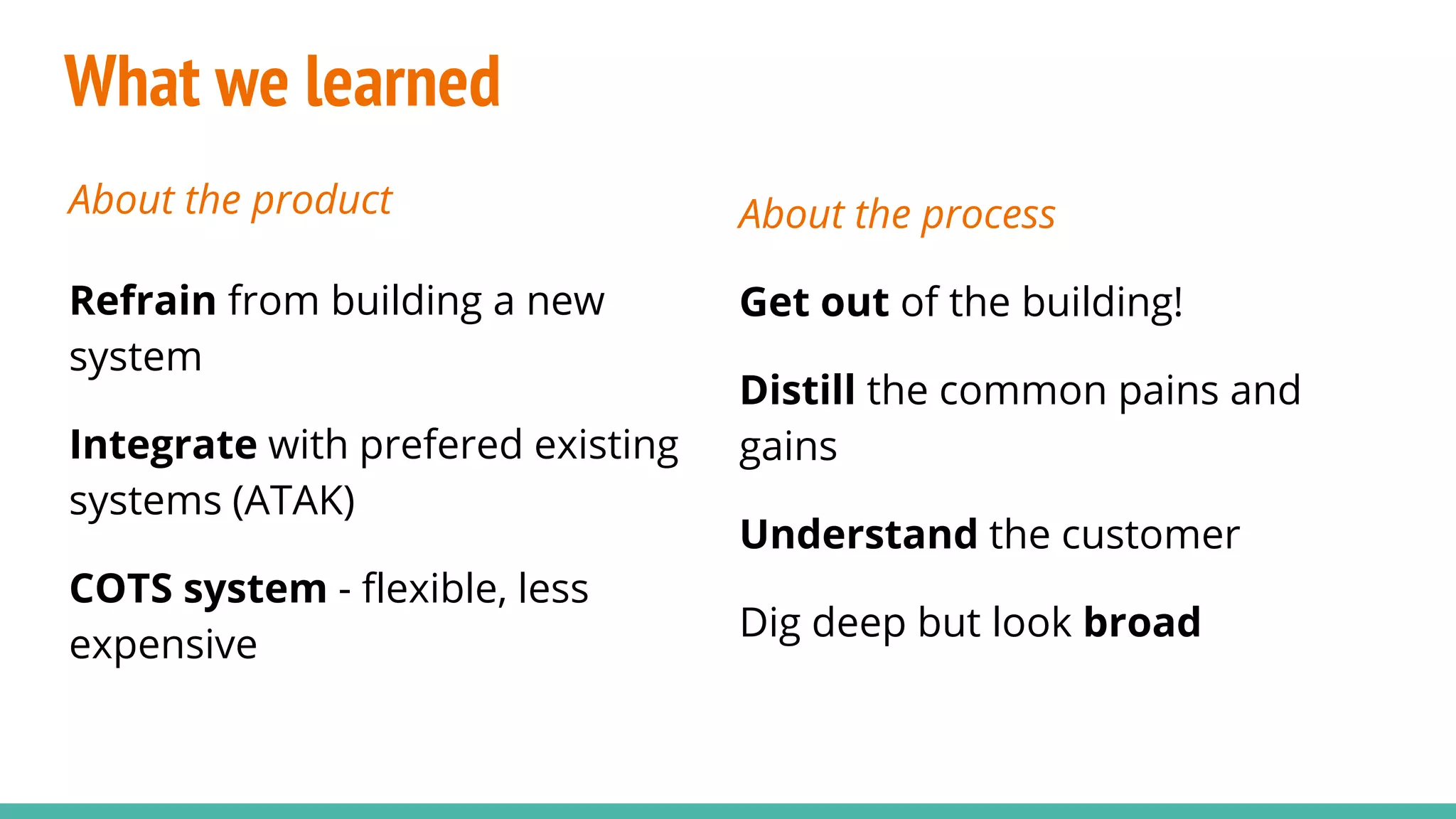 What we learned
About the product
Refrain from building a new
system
Integrate with prefered existing
systems (ATAK)
COTS system - flexible, less
expensive
About the process
Get out of the building!
Distill the common pains and
gains
Understand the customer
Dig deep but look broad
 