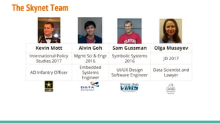 The Skynet Team
Kevin Mott Alvin Goh Sam Gussman Olga Musayev
International Policy
Studies 2017
Mgmt Sci & Engr
2016
Symbolic Systems
2016
JD 2017
AD Infantry Officer
Embedded
Systems
Engineer
UI/UX Design
Software Engineer
Data Scientist and
Lawyer
 