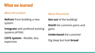 What we learned
About the product
Refrain from building a new
system
Integrate with prefered existing
systems (ATAK)
COTS system - flexible, less
expensive
About the process
Get out of the building!
Distill the common pains and
gains
Understand the customer
Dig deep but look broad
 