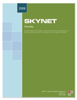 2008



   SKYNET
   Planillas
   Nuestro Sistema de Planillas y Recursos Humanos está diseñado para
   llevar el control de todos los conceptos de ley y pagos de personal.




                              SKYNET - Software de gestión empresarial
                                                           SKYNET S.A.
                                                           01/01/2008
 