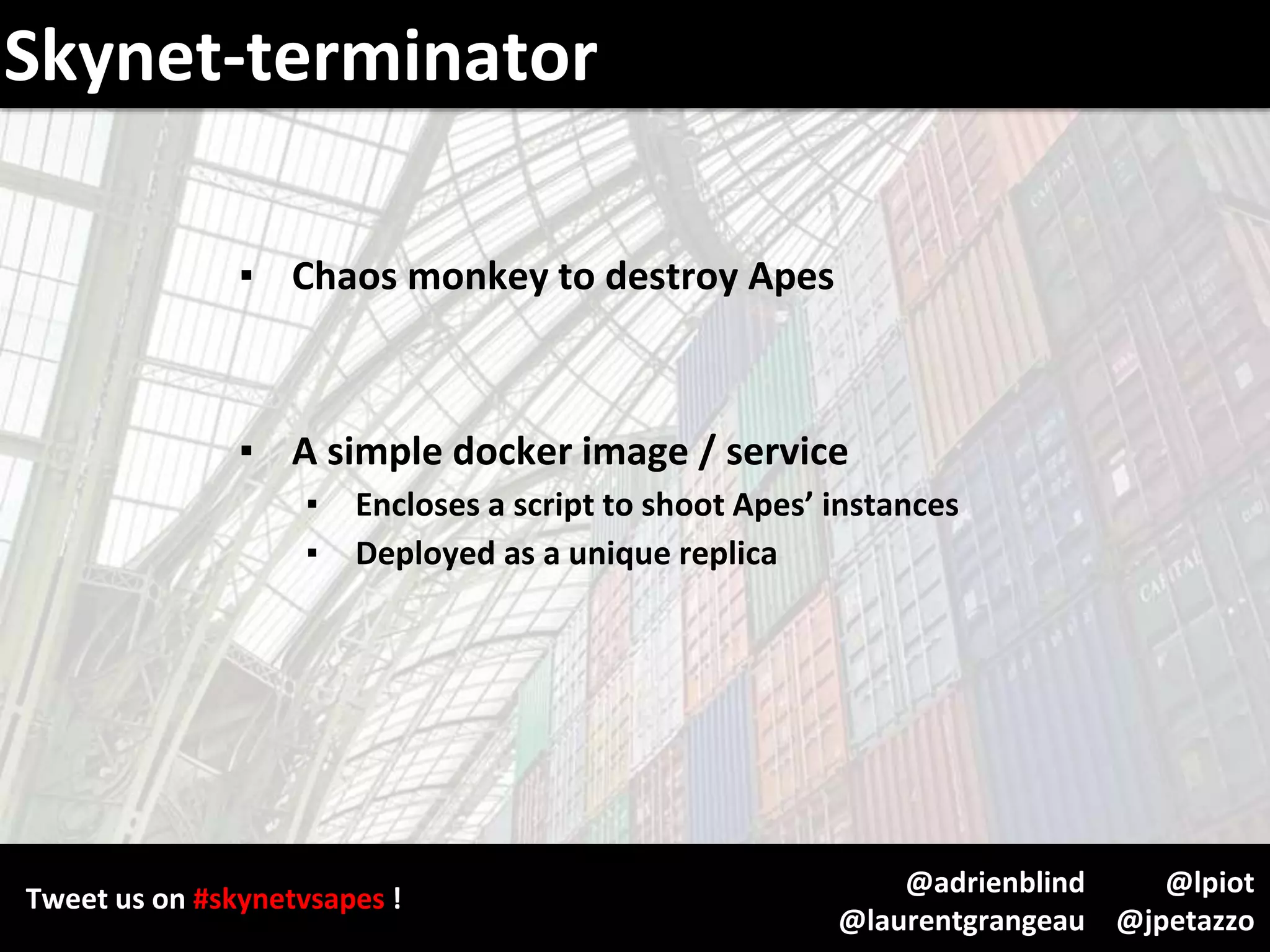 Tweet us on #skynetvsapes !
@lpiot
@jpetazzo
@adrienblind
@laurentgrangeau
Skynet-terminator
▪ Chaos monkey to destroy Apes
▪ A simple docker image / service
▪ Encloses a script to shoot Apes’ instances
▪ Deployed as a unique replica
 