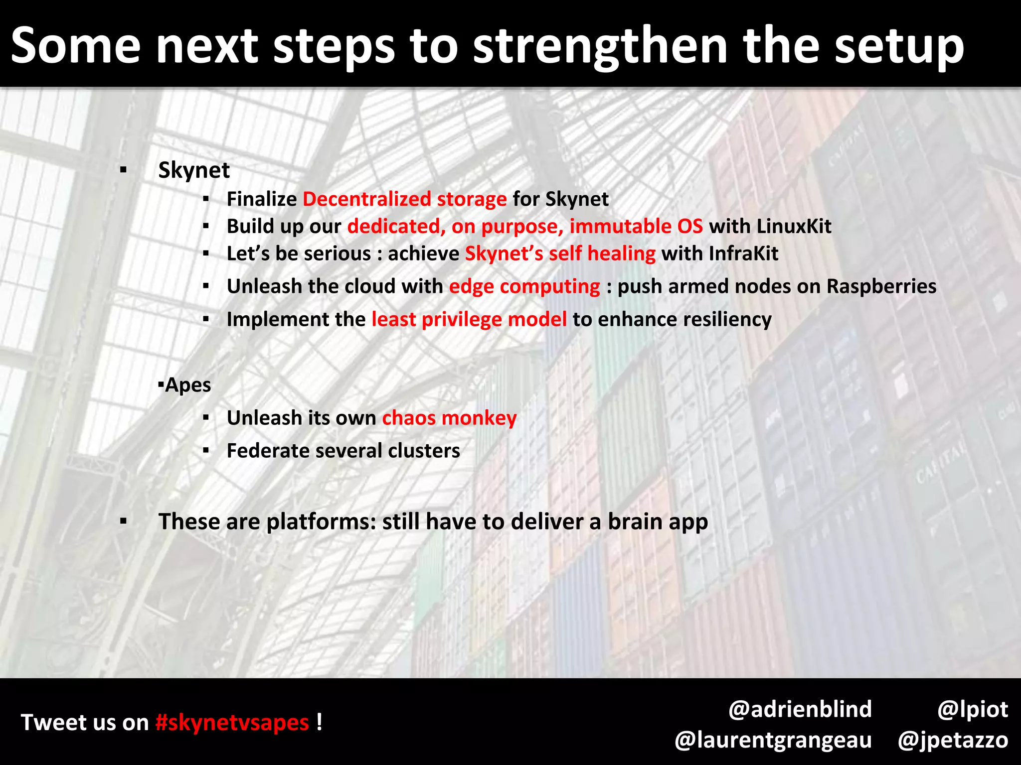 Tweet us on #skynetvsapes !
@lpiot
@jpetazzo
@adrienblind
@laurentgrangeau
▪ Skynet
▪ Finalize Decentralized storage for Skynet
▪ Build up our dedicated, on purpose, immutable OS with LinuxKit
▪ Let’s be serious : achieve Skynet’s self healing with InfraKit
▪ Unleash the cloud with edge computing : push armed nodes on Raspberries
▪ Implement the least privilege model to enhance resiliency
▪Apes
▪ Unleash its own chaos monkey
▪ Federate several clusters
▪ These are platforms: still have to deliver a brain app
Some next steps to strengthen the setup
 