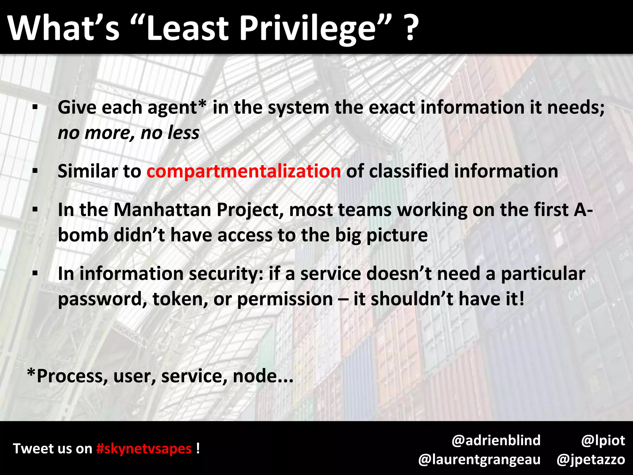 Tweet us on #skynetvsapes !
@lpiot
@jpetazzo
@adrienblind
@laurentgrangeau
▪ Give each agent* in the system the exact information it needs;
no more, no less
▪ Similar to compartmentalization of classified information
▪ In the Manhattan Project, most teams working on the first A-
bomb didn’t have access to the big picture
▪ In information security: if a service doesn’t need a particular
password, token, or permission – it shouldn’t have it!
*Process, user, service, node...
What’s “Least Privilege” ?
 