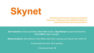 Skynet
Sam Gussman (creative generalist), Alvin Goh (hacker), Olga Musayev (project development),
Kevin Mott (project manager)
Mentors/Liasions: Steve Behmer, Ryan Blake, Mike Hard, Jooyong Lee, Wayne Chen, Brian CS
# Interviewed this week: 10 (3 pending)
# interviewed total: 10
Developing autonomous drones for situational
awareness. Helping prevent battlefield fatalities by
pinpointing friendly and enemy positions.
 