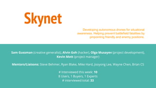 Skynet
Sam Gussman (creative generalist), Alvin Goh (hacker), Olga Musayev (project development),
Kevin Mott (project manager)
Mentors/Liaisons: Steve Behmer, Ryan Blake, Mike Hard, Jooyong Lee, Wayne Chen, Brian CS
# Interviewed this week: 10
8 Users, 1 Buyers, 1 Experts
# interviewed total: 33
Developing autonomous drones for situational
awareness. Helping prevent battlefield fatalities by
pinpointing friendly and enemy positions.
 