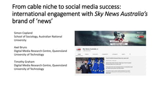 From cable niche to social media success:
international engagement with Sky News Australia’s
brand of ‘news’
Simon Copland
School of Sociology, Australian National
University
Axel Bruns
Digital Media Research Centre, Queensland
University of Technology
Timothy Graham
Digital Media Research Centre, Queensland
University of Technology
 