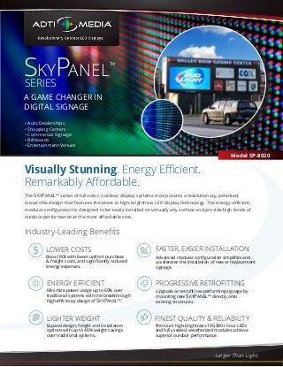 Visually Stunning. Energy Efficient. 
Remarkably Affordable. 
PROGRESSIVE RETROFITTING 
Larger Than Light. 
SKYPANEL™ 
SERIES 
A GAME CHANGER IN 
DIGITAL SIGNAGE 
Model SP-8020 
• Auto Dealerships 
• Shopping Centers 
• Commercial Signage 
• Billboards 
• Entertainment Venues 
The SKYPANEL™ series of full-color, outdoor display systems incorporates a revolutionary, patented, 
low-profile design that features the latest in high-brightness LED display technology. The energy-efficient, 
modular configuration is designed to be easily installed on virtually any surface and provide high levels of 
outdoor performance at the most affordable cost. 
FASTER, EASIER INSTALLATION 
LOWER COSTS 
Boost ROI with lower upfront purchase 
& freight costs, and significantly reduced 
energy expenses. 
ENERGY EFFICIENT 
Minimize power usage up to 60% over 
traditional systems with the breakthrough 
high-efficiency design of SKYPANEL™. 
LIGHTER WEIGHT FINEST QUALITY & RELIABILITY 
Expand design, freight and installation 
options with up to 40% weight savings 
over traditional systems. 
Advanced modular configuration simplifies and 
accelerates the installation of new or replacement 
signage. 
Upgrade or retrofit low performing signage by 
mounting new SKYPANEL™ directly onto 
existing structures. 
Premium high-brightness 100,000+ hour LEDs 
and fully sealed, weatherized modules achieve 
superior outdoor performance. 
Industry-Leading Benefits 
 