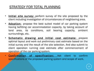 STRATEGY FOR TOTAL PLANNING
• Initial site survey: perform survey of the site proposed by the
client including investigation of circumstances of neighboring area.
• Adoption: propose the best suited model of car parking system
having befitting car accommodation capacity, by taking account of
land area, its conditions, soil bearing capacity, ambient
surroundings, etc.
• Schematic drawing and initial cost estimate: prepare
optimal layout and work out preliminary cost estimate based on the
initial survey and the result of the site selection. And also submit to
client operation running cost estimate after commencement of
operation of the car parking system.
• Confirmation of specification: Ask client to confirm
specifications of the proposed parking system and scope of work.
11
 