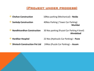  Chohan Construction 10Nos parking (Mechanical)-- Noida
 Sankalp Construction 40Nos Parking ( Tower Car Parking)
Mumbai
 Nandhivardhan Construction 30 Nos parking (Puzzel Car Parking 4 level)
Ahmdebad
 Hardikar Hospital 22 Nos (Hydraulic Car Parking) – Pune
 Shivtech Construction Pvt Ltd 24Nos (Puzzle Car Parking) -- Assam
 