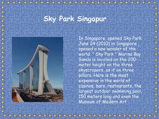 In Singapore, opened Sky Park June 24 (2010) in Singapore , opened a new wonder of the world. &quot; Sky Park &quot; Marina Bay Sands is located on the 200-meter height on the three skyscrapers, as if on three pillars. Here is the most expensive in the world of casinos, bars, restaurants, the largest outdoor swimming pool, 150 meters long and even the Museum of Modern Art . Sky Park Singapur 