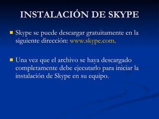 INSTALACIÓN DE SKYPE Skype se puede descargar gratuitamente en la siguiente dirección:  www.skype.com . Una vez que el archivo se haya descargado completamente debe ejecutarlo para iniciar la instalación de Skype en su equipo. 