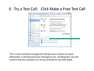 5.  To test your microphone, simply speak aloud.  If your microphone is working properly, it should mark at least ¾ full on the graph.If nothing marked on the graph:Check to make sure the correct microphone appears in the window.  (pink arrow)Go to Control Panel----Hardware and Sound---Sound----Recording.Confirm that the correct microphone is indicated.6.  Try a Test Call:   Click Make a Free Test CallThis is a pre-recorded message that will give you a chance to speak.  Afterwards, it will play back your message to you.  By doing this, you will confirm that your speakers are set up correctly for use with Skype. 