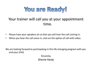 Your trainer will call you at your appointment time.  Please have your speakers on so that you will hear the call coming in.When you hear the call come in, click on the option of call with video.We are looking forward to participating in this life changing program with you and your child.Sincerely, Sherrie HardyYou are Ready!