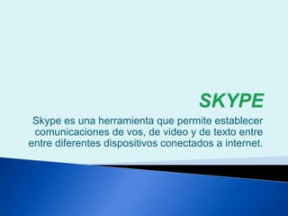 Skype es una herramienta que permite establecer
comunicaciones de vos, de video y de texto entre
entre diferentes dispositivos conectados a internet.
 