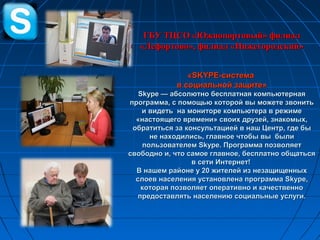 ГБУ ТЦСО «Южнопортовый» филиалГБУ ТЦСО «Южнопортовый» филиал
«Лефортово», филиал «Нижегородский»«Лефортово», филиал «Нижегородский»
««SKYPE-SKYPE-системасистема
в социальной защите»в социальной защите»
Skype — абсолютно бесплатная компьютернаяSkype — абсолютно бесплатная компьютерная
программа, с помощью которой вы можете звонитьпрограмма, с помощью которой вы можете звонить
и видеть на мониторе компьютера в режимеи видеть на мониторе компьютера в режиме
«настоящего времени» своих друзей, знакомых,«настоящего времени» своих друзей, знакомых,
обратиться за консультацией в наш Центр, где быобратиться за консультацией в наш Центр, где бы
не находились, главное чтобы вы былине находились, главное чтобы вы были
пользователем Skype. Программа позволяетпользователем Skype. Программа позволяет
свободно и, что самое главное, бесплатно общатьсясвободно и, что самое главное, бесплатно общаться
в сети Интернет!в сети Интернет!
В нашем районе у 20 жителей из незащищенныхВ нашем районе у 20 жителей из незащищенных
слоев населения установлена программаслоев населения установлена программа SkypeSkype,,
которая позволяет оперативно и качественнокоторая позволяет оперативно и качественно
предоставлять населению социальные услуги.предоставлять населению социальные услуги.
 