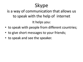 Skypeis a way of communication that allows us to speak with the help of  internet  It helps you: to speak with people from different countries; to give short messages to your friends; to speak and see the speaker. 