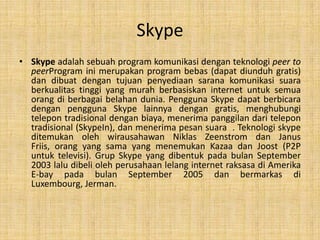 Skype
• Skype adalah sebuah program komunikasi dengan teknologi peer to
  peerProgram ini merupakan program bebas (dapat diunduh gratis)
  dan dibuat dengan tujuan penyediaan sarana komunikasi suara
  berkualitas tinggi yang murah berbasiskan internet untuk semua
  orang di berbagai belahan dunia. Pengguna Skype dapat berbicara
  dengan pengguna Skype lainnya dengan gratis, menghubungi
  telepon tradisional dengan biaya, menerima panggilan dari telepon
  tradisional (SkypeIn), dan menerima pesan suara . Teknologi skype
  ditemukan oleh wirausahawan Niklas Zeenstrom dan Janus
  Friis, orang yang sama yang menemukan Kazaa dan Joost (P2P
  untuk televisi). Grup Skype yang dibentuk pada bulan September
  2003 lalu dibeli oleh perusahaan lelang internet raksasa di Amerika
  E-bay pada bulan September 2005 dan bermarkas di
  Luxembourg, Jerman.
 
