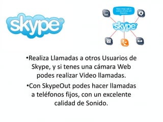 •Realiza Llamadas a otros Usuarios de
  Skype, y si tenes una cámara Web
    podes realizar Video llamadas.
•Con SkypeOut podes hacer llamadas
  a teléfonos fijos, con un excelente
          calidad de Sonido.
 