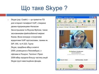 Що таке Skype ?
   Skype (укр. Скайп) — це приватне ПЗ
    для інтернет-телефонії VoIP, створене
    двома підприємцями Нікласом
    Зеннстрьомом та Янусом Фріїсом, також
    засновниками файлообмінної мережі
    Kazaa. Вона конкурує з існуючими
    відкритими VoIP протоколами, такими як
    SIP, IAX, та H.323. Група
    Skype, придбана eBay в жовтні
    2005, розміщена в Люксембурзі, з
    офісами в Лондоні, Таллінні і Празі.
    2009 eBay продала більшу частину акцій
    Skype групі інвестиційних фондів.
 