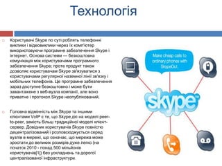 Технологія
   Користувачі Skype по суті роблять телефонні
    виклики і відеовиклики через їх комп'ютер
    використовуючи програмне забезпечення Skype і
    інтернет. Основа системи — безкоштовна
    комунікація між користувачами програмного
    забезпечення Skype; проте продукт також
    дозволяє користувачам Skype зв'язуватися з
    користувачами регулярної наземної лінії зв'язку і
    мобільних телефонів. Це програмне забезпечення
    зараз доступне безкоштовно і може бути
    завантажене з веб-вузла компанії, але воно
    приватне і протокол Skype неопублікований.


   Головна відмінність між Skype та іншими
    клієнтами VoIP є те, що Skype діє на моделі peer-
    to-peer, замість більш традиційної моделі клієнт-
    сервер. Довідник користувачів Skype повністю
    децентралізований і розповсюджується серед
    вузлів в мережі, що означає, що мережа може
    зростати до великих розмірів дуже легко (на
    початок 2010 - понад 500 мільйонів
    користувачів[1]) без ускладнень та дорогої
    централізованої інфраструктури.
 
