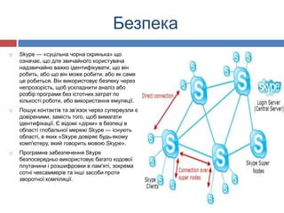 Безпека
   Skype — «суцільна чорна скринька» що
    означає, що для звичайного користувача
    надзвичайно важко ідентифікувати, що він
    робить, або що він може робити, або як саме
    це робиться. Він використовує безпеку через
    непрозорість, щоб ускладнити аналіз або
    розбір програми без істотних затрат по
    кількості роботи, або використання емуляції.
   Пошук контактів та зв‘язок через супервузли є
    довіреними, замість того, щоб вимагати
    ідентифікації. Є відомі «дірки» в безпеці в
    області глобальної мережі Skype — існують
    області, в яких «Skype довіряє будь-якому
    комп'ютеру, який говорить мовою Skype».
   Програмне забезпечення Skype
    безпосередньо використовує багато кодової
    плутанини і розшифровки в пам'яті, зокрема
    сотні чексаммерів та інші засоби проти
    зворотної компіляції.
 