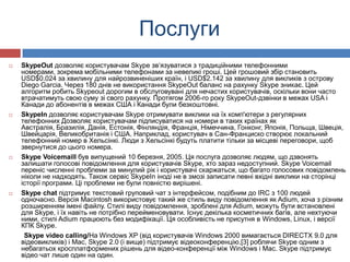 Послуги
   SkypeOut дозволяє користувачам Skype зв‘язуватися з традиційними телефонними
    номерами, зокрема мобільними телефонами за невеликі гроші. Цей грошовий збір становить
    USD$0.024 за хвилину для найрозвиненіших країн, і USD$2.142 за хвилину для викликів з острову
    Diego Garcia. Через 180 днів не використання SkypeOut баланс на рахунку Skype зникає. Цей
    алгоритм робить Skypeout дорогим в обслуговувані для нечастих користувачів, оскільки вони часто
    втрачатимуть свою суму зі свого рахунку. Протягом 2006-го року SkypeOut-дзвінки в межах USA і
    Канади до абонентів в межах США і Канади були безкоштовні.
   SkypeIn дозволяє користувачам Skype отримувати виклики на їх комп'ютери з регулярних
    телефонних Дозволяє користувачам підписуватися на номери в таких країнах як
    Австралія, Бразилія, Данія, Естонія, Фінляндія, Франція, Німеччина, Гонконг, Японія, Польща, Швеція,
    Швейцарія, Великобританія і США. Наприклад, користувач в Сан-Франциско створює локальний
    телефонний номер в Хельсінкі. Люди з Хельсінкі будуть платити тільки за місцеві переговори, щоб
    звернутися до цього номера.
   Skype Voicemaill був випущений 10 березня, 2005. Ця послуга дозволяє людям, що дзвонять
    залишати голосові повідомлення для користувачів Skype, хто зараз недоступний. Skype Voicemail
    переніс численні проблеми за минулий рік і користувачі скаржаться, що багато голосових повідомлень
    ніколи не надходять. Також сервіс SkypeIn іноді не в змозі записати певні вхідні виклики на сторінці
    історії програми. Ці проблеми не були повністю вирішені.
   Skype chat підтримує текстовий груповий чат з інтерфейсом, подібним до IRC з 100 людей
    одночасно. Версія Macintosh використовує такий же стиль виду повідомлення як Adium, хоча з різним
    розширенням імені файлу. Стилі виду повідомлення, зроблені для Adium, можуть бути встановлені
    для Skype, і їх навіть не потрібно перейменовувати. Існує декілька косметичних багів, але нехтуючи
    ними, стилі Adium працюють без модифікації. Ця особливість не присутня в Windows, Linux, і версії
    КПК Skype.
     Skype video calling/На Windows XP (від користувачів Windows 2000 вимагається DIRECTX 9.0 для
    відеовикликів) і Mac, Skype 2.0 (і вище) підтримує відеоконференцію,[3] роблячи Skype одним з
    небагатьох кросплатформених рішень для відео-конференції між Windows і Mac. Skype підтримує
    відео чат лише один на один.
 