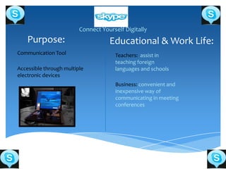 Connect Yourself Digitally
    Purpose:                        Educational & Work Life:
Communication Tool                    Teachers: assist in
                                      teaching foreign
Accessible through multiple           languages and schools
electronic devices
                                      Business: convenient and
                                      inexpensive way of
                                      communicating in meeting
                                      conferences
 