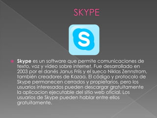    Skype es un software que permite comunicaciones de
    texto, voz y vídeo sobre internet. Fue desarrollado en
    2003 por el danés Janus Friis y el sueco Niklas Zennstrom,
    también creadores de Kazaa. El código y protocolo de
    Skype permanecen cerrados y propietarios, pero los
    usuarios interesados pueden descargar gratuitamente
    la aplicacion ejecutable del sitio web oficial. Los
    usuarios de Skype pueden hablar entre ellos
    gratuitamente.
 