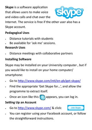 Skype is a software application
that allows users to make voice
and video calls and chat over the
Internet. The service is free if the other user also has a
Skype account.
Pedagogical Uses
  Distance tutorials with students
  Be available for ‘ask me’ sessions.
Research Uses
   Distance meetings with collaborative partners
Installing Software
Skype may be installed on your University computer , but if
you would like to install on your home computer/
smartphone:
   Go to http://www.skype.com/intl/en-gb/get-skype/
   Find the appropriate ‘Get Skype for…’, and allow the
    programme to extract itself.
   Once an icon like this     appears, you can log in.
Setting Up an Account
   Go to http://www.skype.com/ & click:
   You can register using your Facebook account, or follow
    the straightforward instructions.
 