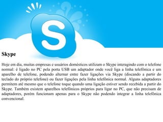 Skype
Hoje em dia, muitas empresas e usuários domésticos utilizam o Skype interagindo com o telefone
normal: é ligado no PC pela porta USB um adaptador onde você liga a linha telefônica e um
aparelho de telefone, podendo alternar entre fazer ligações via Skype (discando a partir do
teclado do próprio telefone) ou fazer ligações pela linha telefônica normal. Alguns adaptadores
permitem até mesmo que o telefone toque quando uma ligação estiver sendo recebida a partir do
Skype. Também existem aparelhos telefônicos próprios para ligar no PC, que não precisam de
adaptadores, porém funcionam apenas para o Skype não podendo integrar a linha telefônica
convencional.
 