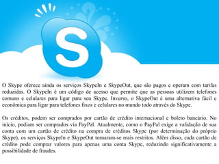 O Skype oferece ainda os serviços SkypeIn e SkypeOut, que são pagos e operam com tarifas
reduzidas. O SkypeIn é um código de acesso que permite que as pessoas utilizem telefones
comuns e celulares para ligar para seu Skype. Inverso, o SkypeOut é uma alternativa fácil e
econômica para ligar para telefones fixos e celulares no mundo todo através do Skype.

Os créditos, podem ser comprados por cartão de crédito internacional e boleto bancário. No
início, podiam ser comprados via PayPal. Atualmente, como o PayPal exige a validação de sua
conta com um cartão de crédito na compra de créditos Skype (por determinação do próprio
Skype), os serviços SkypeIn e SkypeOut tornaram-se mais restritos. Além disso, cada cartão de
crédito pode comprar valores para apenas uma conta Skype, reduzindo significativamente a
possibilidade de fraudes.
 