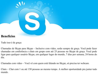 Benefícios
Tudo isso é de graça:

Chamadas de Skype para Skype – Inclusive com vídeo, serão sempre de graça. Você pode fazer
chamadas em conferência e chats em grupo com até 25 pessoas no Skype de graça. Você pode
ligar para qualquer usuário Skype, em qualquer lugar do mundo, 7 dias por semana, 24 horas do
dia.

Chamadas com vídeo – Você vê com quem está falando no Skype, só precisa ter webcam.

Chats – Chat com 1 ou até 150 pessoas ao mesmo tempo. A melhor oportunidade pra juntar todo
mundo.
 