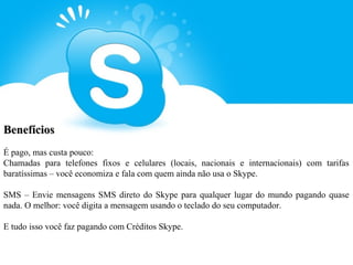 Benefícios
É pago, mas custa pouco:
Chamadas para telefones fixos e celulares (locais, nacionais e internacionais) com tarifas
baratíssimas – você economiza e fala com quem ainda não usa o Skype.

SMS – Envie mensagens SMS direto do Skype para qualquer lugar do mundo pagando quase
nada. O melhor: você digita a mensagem usando o teclado do seu computador.

E tudo isso você faz pagando com Créditos Skype.
 