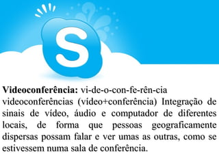 Videoconferência: vi-de-o-con-fe-rên-cia
videoconferências (vídeo+conferência) Integração de
sinais de vídeo, áudio e computador de diferentes
locais, de forma que pessoas geograficamente
dispersas possam falar e ver umas as outras, como se
estivessem numa sala de conferência.
 