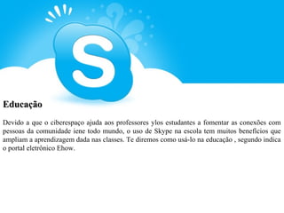 Educação
Devido a que o ciberespaço ajuda aos professores ylos estudantes a fomentar as conexões com
pessoas da comunidade iene todo mundo, o uso de Skype na escola tem muitos benefícios que
ampliam a aprendizagem dada nas classes. Te diremos como usá-lo na educação , segundo indica
o portal eletrônico Ehow.
 