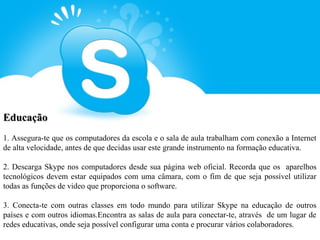Educação
1. Assegura-te que os computadores da escola e o sala de aula trabalham com conexão a Internet
de alta velocidade, antes de que decidas usar este grande instrumento na formação educativa.

2. Descarga Skype nos computadores desde sua página web oficial. Recorda que os aparelhos
tecnológicos devem estar equipados com uma câmara, com o fim de que seja possível utilizar
todas as funções de video que proporciona o software.

3. Conecta-te com outras classes em todo mundo para utilizar Skype na educação de outros
países e com outros idiomas.Encontra as salas de aula para conectar-te, através de um lugar de
redes educativas, onde seja possível configurar uma conta e procurar vários colaboradores.
 