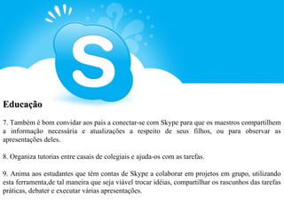 Educação
7. Também é bom convidar aos pais a conectar-se com Skype para que os maestros compartilhem
a informação necessária e atualizações a respeito de seus filhos, ou para observar as
apresentações deles.

8. Organiza tutorias entre casais de colegiais e ajuda-os com as tarefas.

9. Anima aos estudantes que têm contas de Skype a colaborar em projetos em grupo, utilizando
esta ferramenta,de tal maneira que seja viável trocar idéias, compartilhar os rascunhos das tarefas
práticas, debater e executar várias apresentações.
 